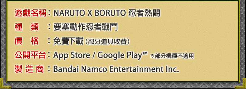遊戲名稱：NARUTO X BORUTO 忍者熱闘
種類：要塞動作忍者戰鬥
價格：免費下載（部分道具收費）	
公開平台：App Store / Google Play™ ※部分機種不適用
製造商：Bandai Namco Entertainment Inc.